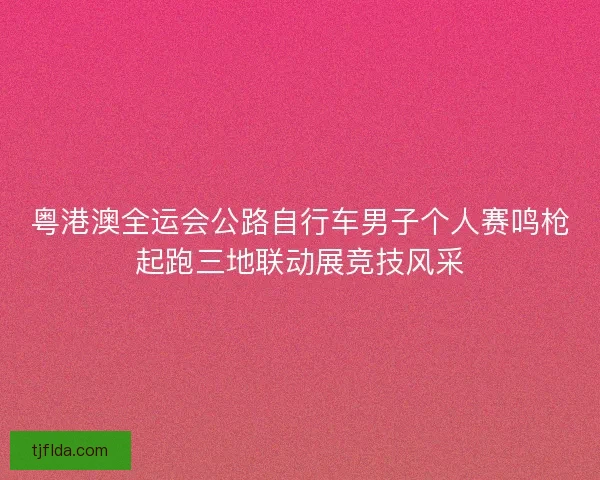粤港澳全运会公路自行车男子个人赛鸣枪起跑三地联动展竞技风采